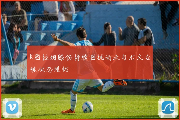 K图拉姆膝伤持续困扰尚未与尤文合练状态堪忧
