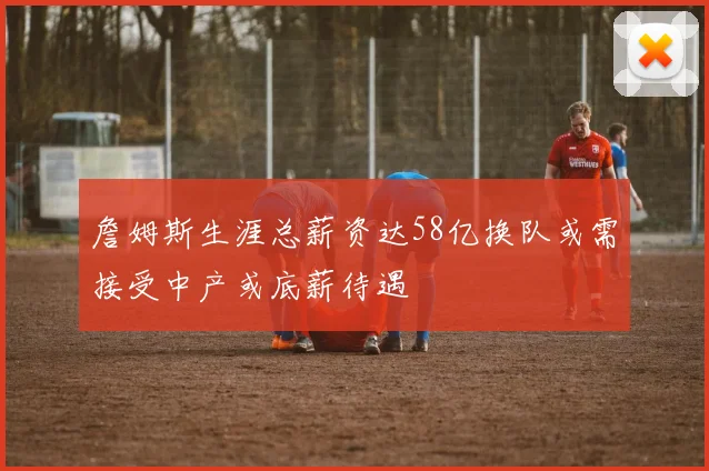 詹姆斯生涯总薪资达58亿换队或需接受中产或底薪待遇