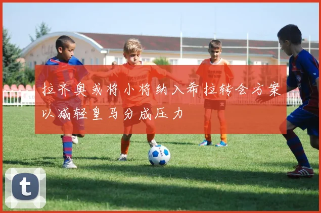 拉齐奥或将小将纳入希拉转会方案以减轻皇马分成压力