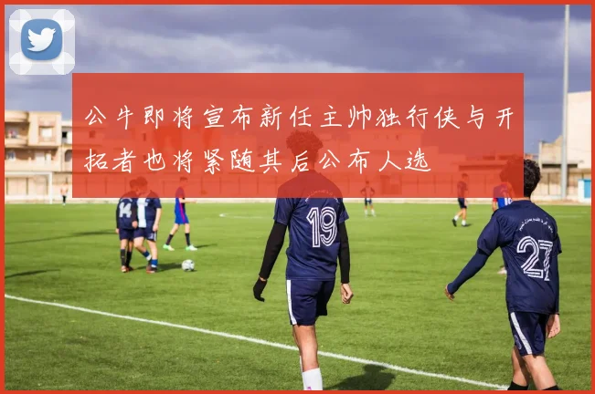 公牛即将宣布新任主帅独行侠与开拓者也将紧随其后公布人选